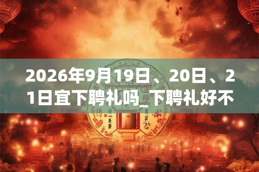 2026年9月19日、20日、21日宜下聘礼吗_下聘礼好不好