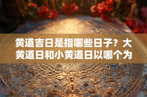 黄道吉日是指哪些日子？大黄道日和小黄道日以哪个为主？