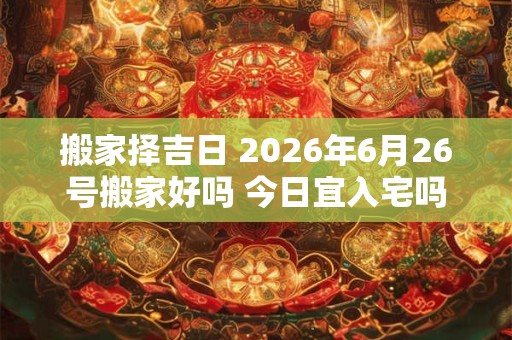 搬家择吉日 2026年6月26号搬家好吗 今日宜入宅吗