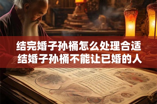 结完婚子孙桶怎么处理合适 结婚子孙桶不能让已婚的人送