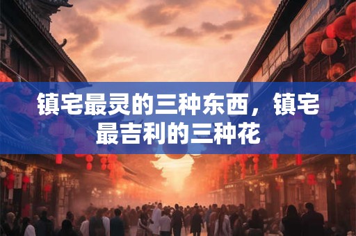 镇宅最灵的三种东西，镇宅最吉利的三种花