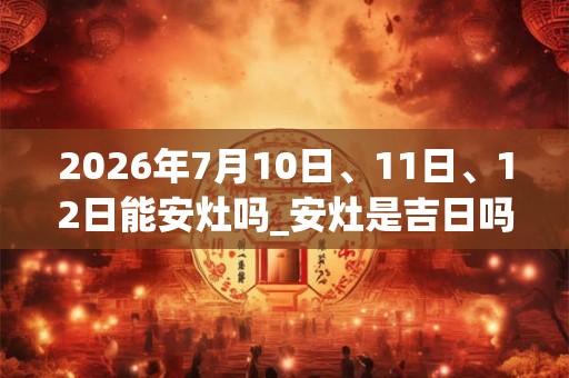 2026年7月10日、11日、12日能安灶吗_安灶是吉日吗