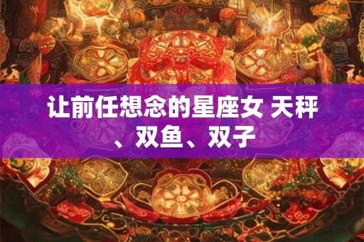 让前任想念的星座女 天秤、双鱼、双子