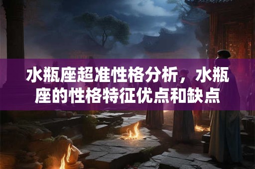 水瓶座超准性格分析，水瓶座的性格特征优点和缺点