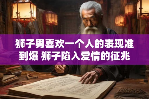 狮子男喜欢一个人的表现准到爆 狮子陷入爱情的征兆