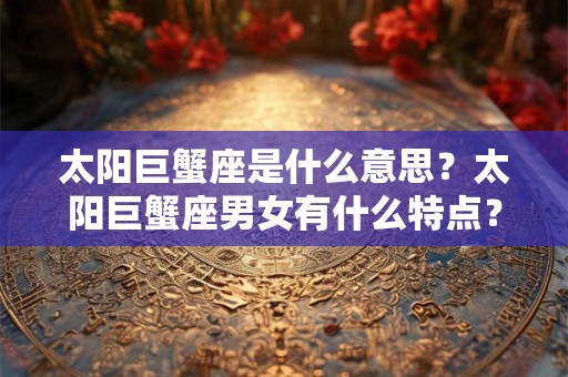 太阳巨蟹座是什么意思？太阳巨蟹座男女有什么特点？