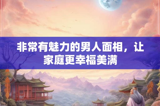 非常有魅力的男人面相，让家庭更幸福美满