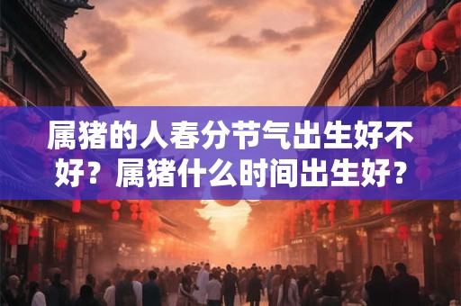 属猪的人春分节气出生好不好?属猪什么时间出生好? 属猪的人春分节气出生好不好?属猪什么时间出生好?