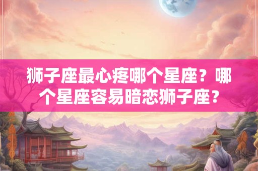 狮子座最心疼哪个星座？哪个星座容易暗恋狮子座？