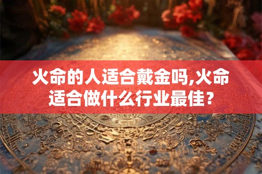 火命的人适合戴金吗,火命适合做什么行业最佳? 火命的人适合戴金吗,火命适合做什么行业最佳?