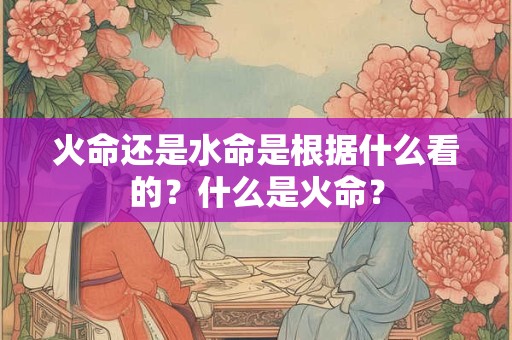 火命还是水命是根据什么看的？什么是火命？