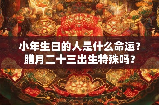 小年生日的人是什么命运？腊月二十三出生特殊吗？