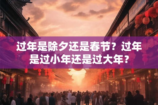 过年是除夕还是春节？过年是过小年还是过大年？
