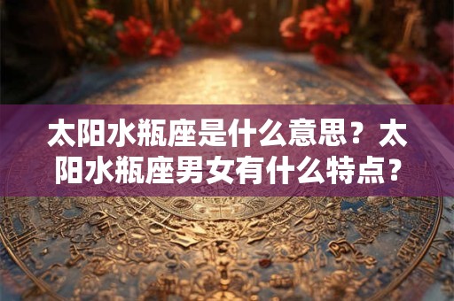 太阳水瓶座是什么意思？太阳水瓶座男女有什么特点？