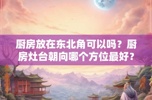厨房放在东北角可以吗？厨房灶台朝向哪个方位最好？
