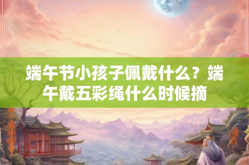 端午节小孩子佩戴什么？端午戴五彩绳什么时候摘