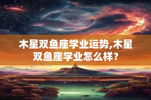木星双鱼座学业运势,木星双鱼座学业怎么样？