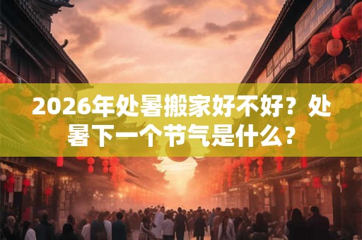 2026年处暑搬家好不好？处暑下一个节气是什么？