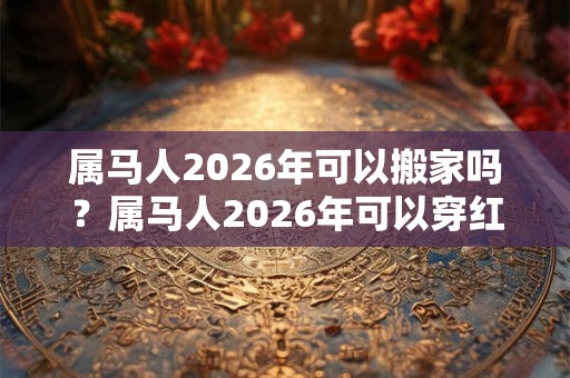 属马人2026年可以搬家吗?属马人2026年可以穿红色吗? 属马人2026年可以搬家吗?属马人2026年可以穿红色吗?
