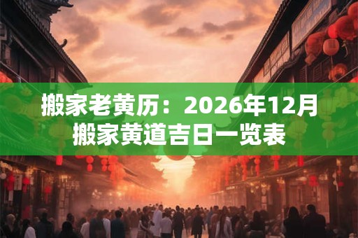 搬家老黄历：2026年12月搬家黄道吉日一览表