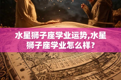 水星狮子座学业运势,水星狮子座学业怎么样？