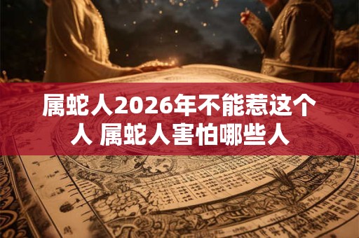 属蛇人2026年不能惹这个人 属蛇人害怕哪些人