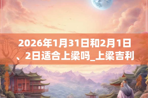 2026年1月31日和2月1日、2日适合上梁吗_上梁吉利吗