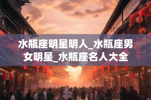 水瓶座明星明人_水瓶座男女明星_水瓶座名人大全