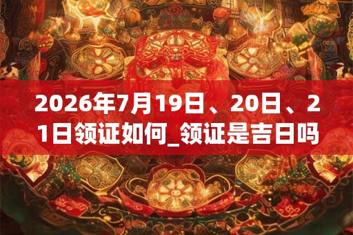 2026年7月19日、20日、21日领证如何_领证是吉日吗