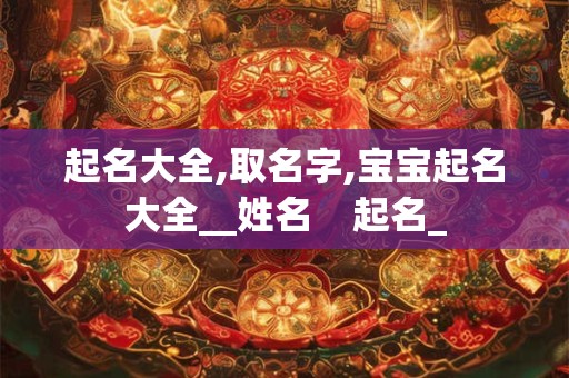 起名大全,取名字,宝宝起名大全__姓名    起名_