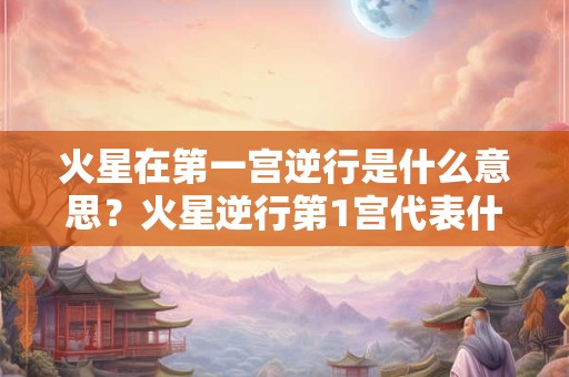 火星在第一宫逆行是什么意思？火星逆行第1宫代表什么？