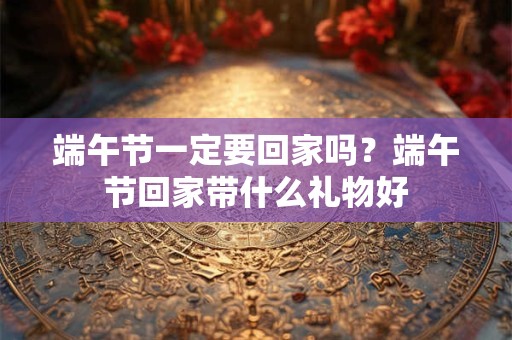 端午节一定要回家吗？端午节回家带什么礼物好