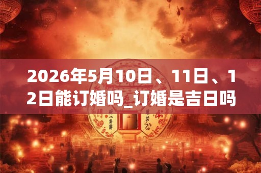 2026年5月10日、11日、12日能订婚吗_订婚是吉日吗