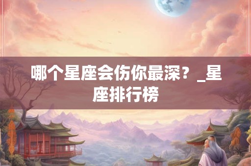 哪个星座会伤你最深？_星座排行榜