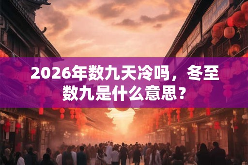 2026年数九天冷吗，冬至数九是什么意思？