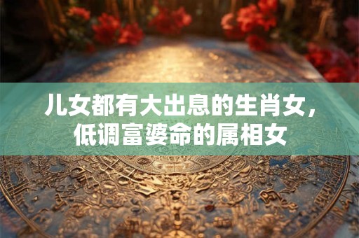 儿女都有大出息的生肖女，低调富婆命的属相女