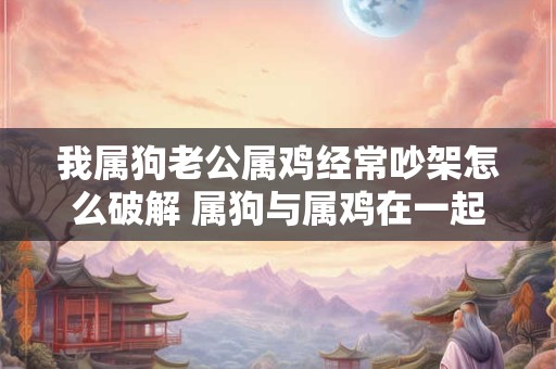 我属狗老公属鸡经常吵架怎么破解 属狗与属鸡在一起婚配