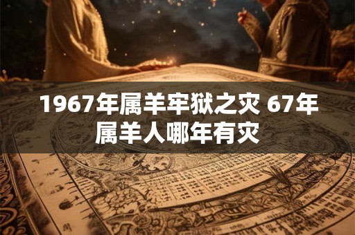 1967年属羊牢狱之灾 67年属羊人哪年有灾