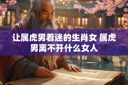 让属虎男着迷的生肖女 属虎男离不开什么女人