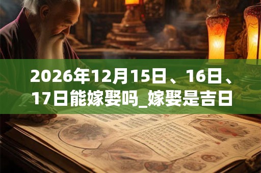 2026年12月15日、16日、17日能嫁娶吗_嫁娶是吉日吗
