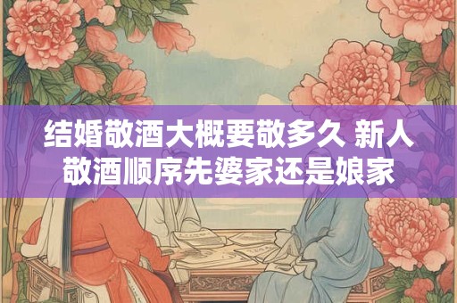结婚敬酒大概要敬多久 新人敬酒顺序先婆家还是娘家