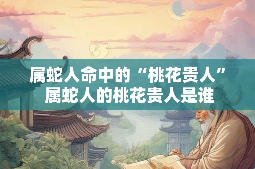 属蛇人命中的“桃花贵人” 属蛇人的桃花贵人是谁