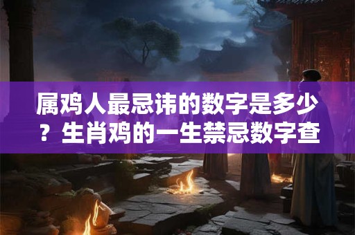 属鸡人最忌讳的数字是多少？生肖鸡的一生禁忌数字查询