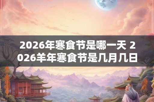 2026年寒食节是哪一天 2026羊年寒食节是几月几日