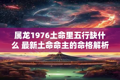 属龙1976土命里五行缺什么 最新土命命主的命格解析