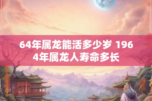 64年属龙能活多少岁 1964年属龙人寿命多长