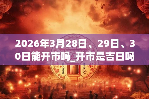 2026年3月28日、29日、30日能开市吗_开市是吉日吗