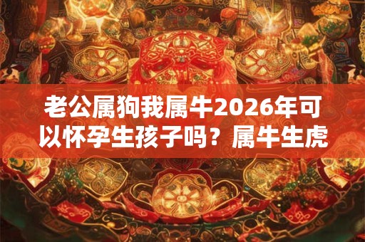 老公属狗我属牛2026年可以怀孕生孩子吗？属牛生虎宝宝好不好