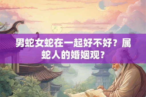 男蛇女蛇在一起好不好？属蛇人的婚姻观？