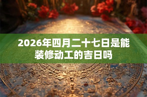 2026年四月二十七日是能装修动工的吉日吗